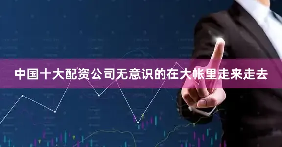 中国十大配资公司无意识的在大帐里走来走去
