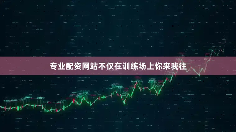 专业配资网站不仅在训练场上你来我往