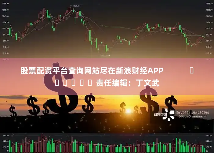 股票配资平台查询网站尽在新浪财经APP            						责任编辑：丁文武