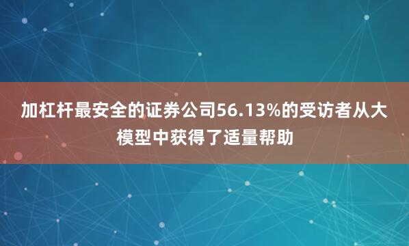 加杠杆最安全的证券公司56.13%的受访者从大模型中获得了适量帮助
