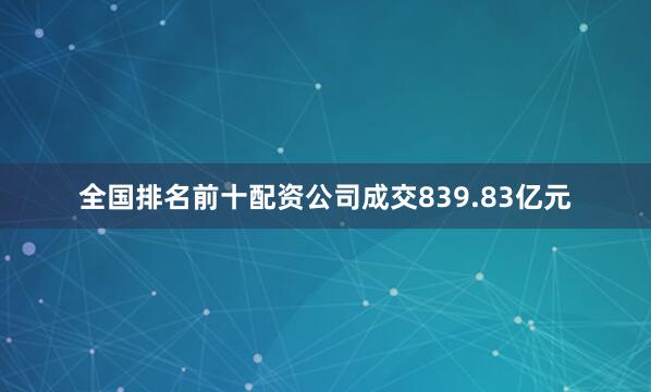 全国排名前十配资公司成交839.83亿元