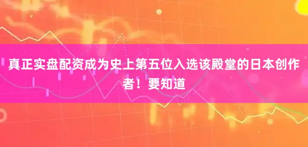 真正实盘配资成为史上第五位入选该殿堂的日本创作者！要知道