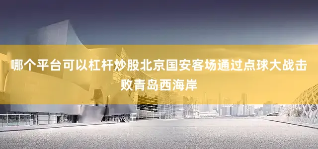哪个平台可以杠杆炒股北京国安客场通过点球大战击败青岛西海岸