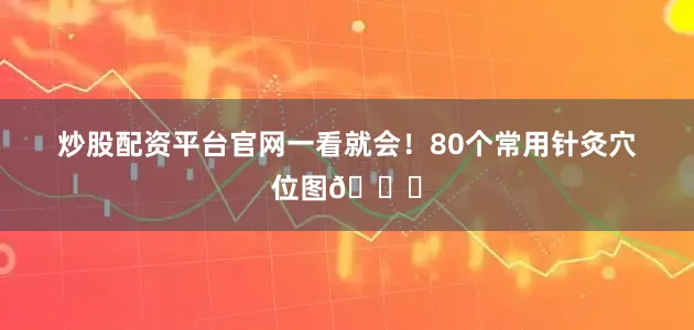 炒股配资平台官网一看就会！80个常用针灸穴位图🌟