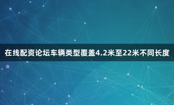 在线配资论坛车辆类型覆盖4.2米至22米不同长度