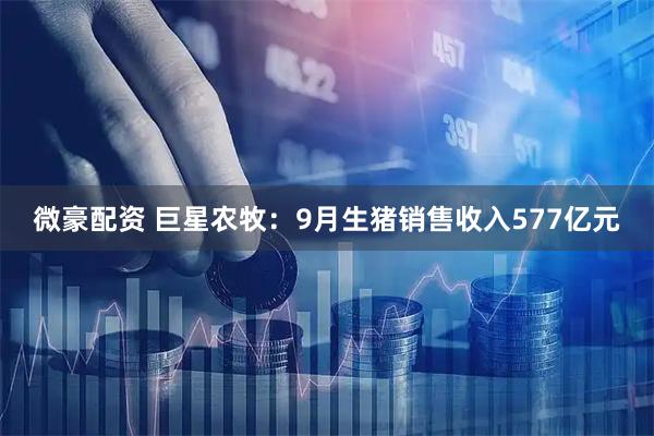 微豪配资 巨星农牧：9月生猪销售收入577亿元