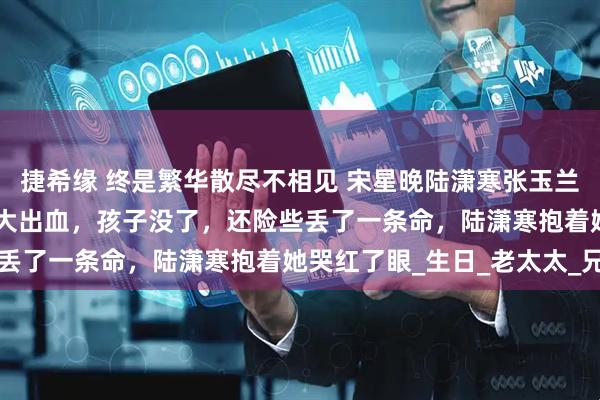 捷希缘 终是繁华散尽不相见 宋星晚陆潇寒张玉兰 　　生孩子那天，宋星晚大出血，孩子没了，还险些丢了一条命，陆潇寒抱着她哭红了眼_生日_老太太_兄弟