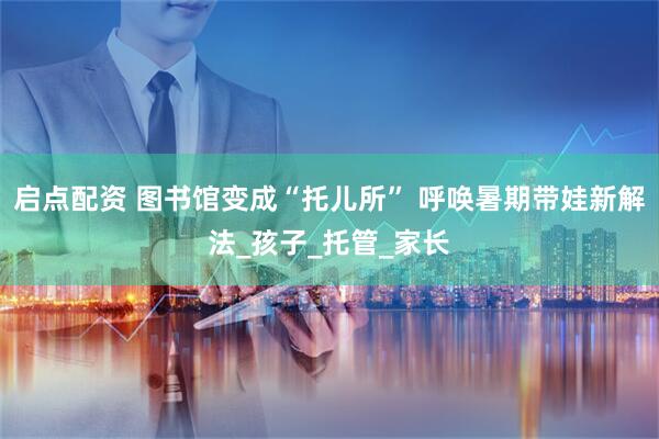 启点配资 图书馆变成“托儿所” 呼唤暑期带娃新解法_孩子_托管_家长