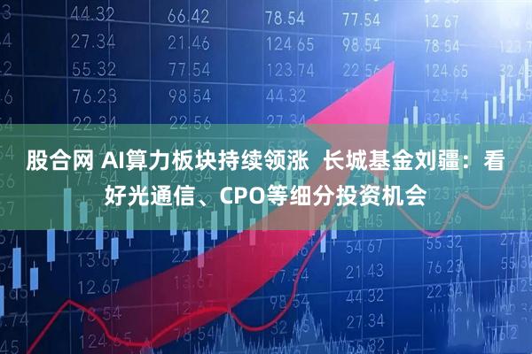 股合网 AI算力板块持续领涨  长城基金刘疆：看好光通信、CPO等细分投资机会