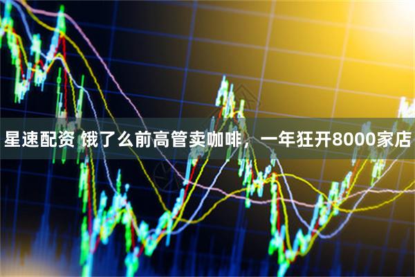 星速配资 饿了么前高管卖咖啡，一年狂开8000家店