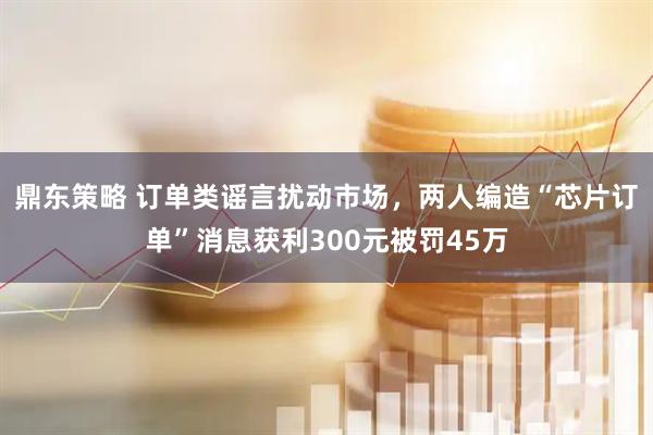 鼎东策略 订单类谣言扰动市场，两人编造“芯片订单”消息获利300元被罚45万