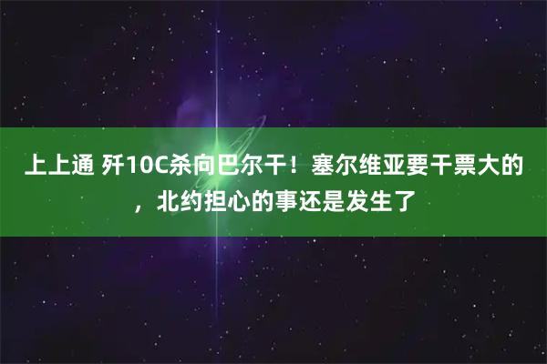 上上通 歼10C杀向巴尔干！塞尔维亚要干票大的，北约担心的事还是发生了