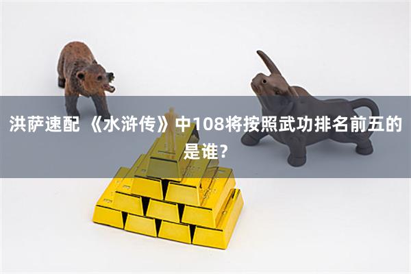 洪萨速配 《水浒传》中108将按照武功排名前五的是谁？