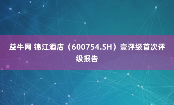 益牛网 锦江酒店（600754.SH）壹评级首次评级报告