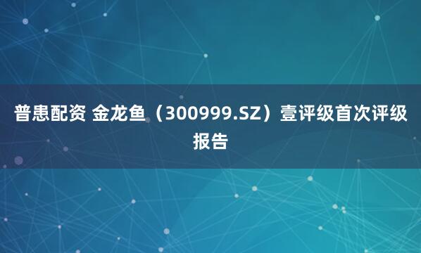 普患配资 金龙鱼（300999.SZ）壹评级首次评级报告