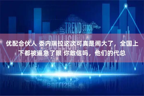 优配合伙人 委内瑞拉这次可真是闹大了，全国上下都被逼急了眼 你敢信吗，他们的代总