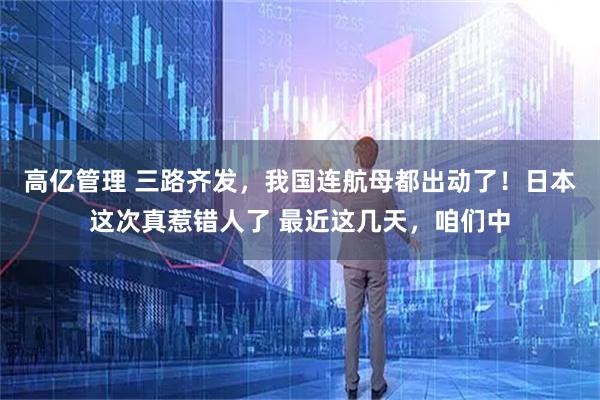 高亿管理 三路齐发，我国连航母都出动了！日本这次真惹错人了 最近这几天，咱们中