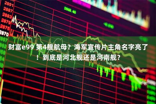 财富e99 第4艘航母？海军宣传片主角名字亮了！到底是河北舰还是河南舰？