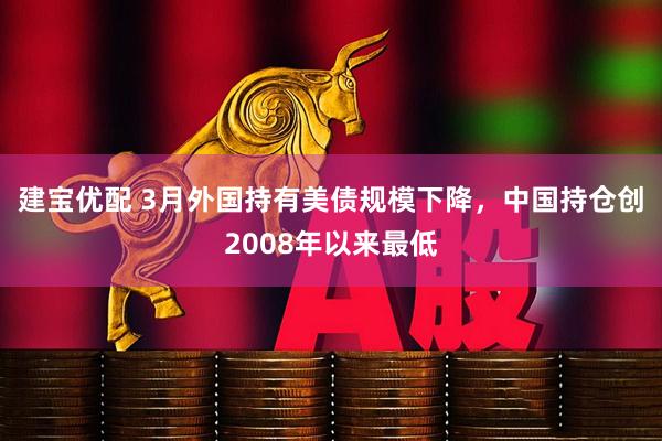建宝优配 3月外国持有美债规模下降，中国持仓创2008年以来最低