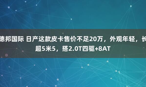 德邦国际 日产这款皮卡售价不足20万，外观年轻，长超5米5，搭2.0T四驱+8AT