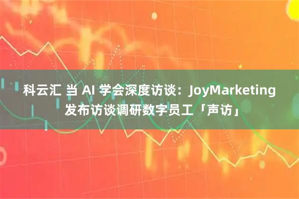 科云汇 当 AI 学会深度访谈:JoyMarketing 发布访谈调研数字员工「声访」