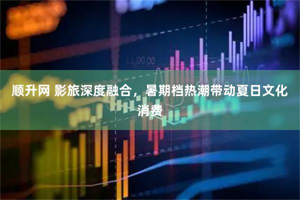 顺升网 影旅深度融合，暑期档热潮带动夏日文化消费