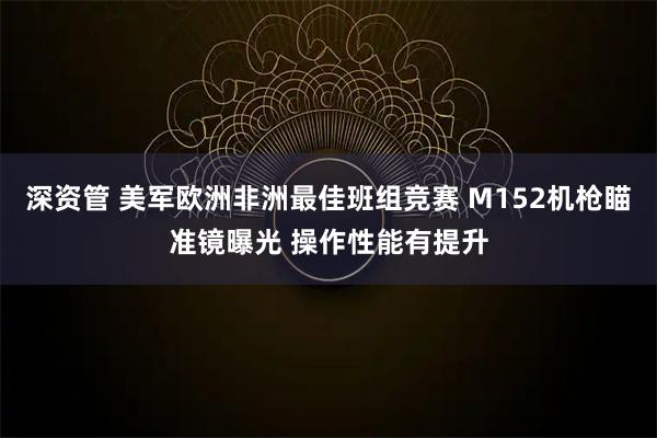 深资管 美军欧洲非洲最佳班组竞赛 M152机枪瞄准镜曝光 操作性能有提升