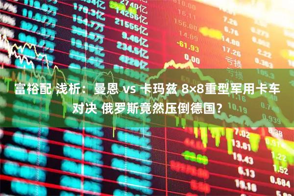 富裕配 浅析：曼恩 vs 卡玛兹 8×8重型军用卡车对决 俄罗斯竟然压倒德国？