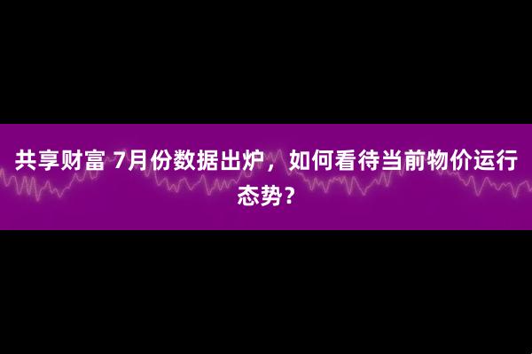 共享财富 7月份数据出炉，如何看待当前物价运行态势？