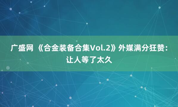 广盛网 《合金装备合集Vol.2》外媒满分狂赞：让人等了太久