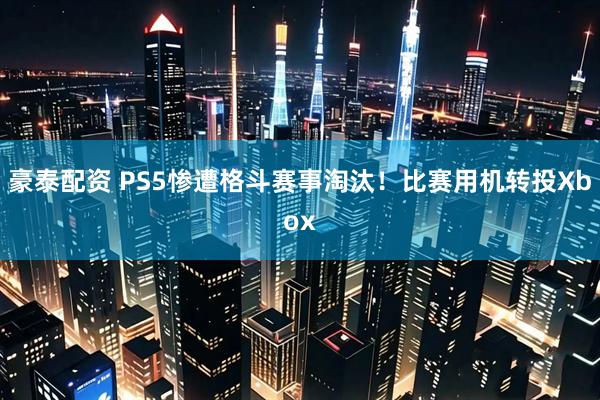 豪泰配资 PS5惨遭格斗赛事淘汰！比赛用机转投Xbox