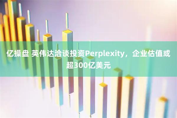 亿操盘 英伟达洽谈投资Perplexity，企业估值或超300亿美元