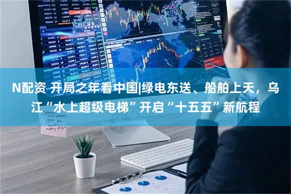 N配资 开局之年看中国|绿电东送、船舶上天，乌江“水上超级电梯”开启“十五五”新航程