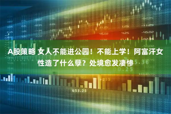 A股策略 女人不能进公园！不能上学！阿富汗女性造了什么孽？处境愈发凄惨